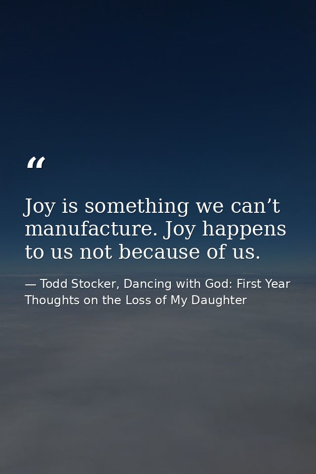 Joy is something we can’t manufacture. Joy happens to us not because of us. — Todd Stocker, Dancing with God: First Year Thoughts on the Loss of My Daughter