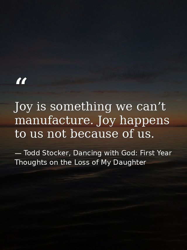 Joy is something we can’t manufacture. Joy happens to us not because of us. — Todd Stocker, Dancing with God: First Year Thoughts on the Loss of My Daughter