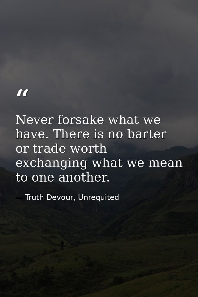 Never forsake what we have. There is no barter or trade worth exchanging what we mean to one another. — Truth Devour, Unrequited