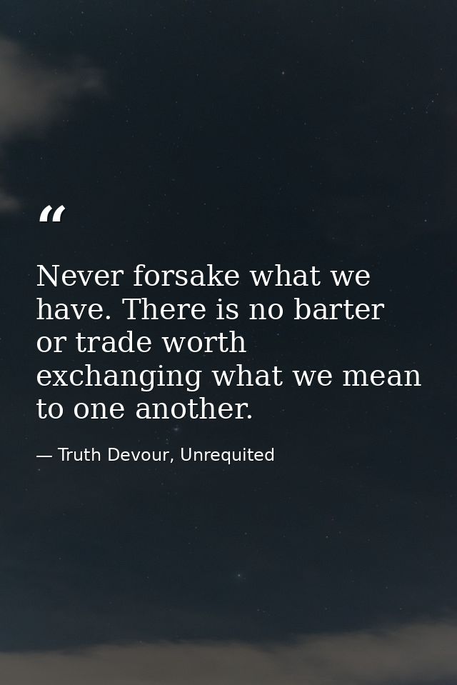 Never forsake what we have. There is no barter or trade worth exchanging what we mean to one another. — Truth Devour, Unrequited