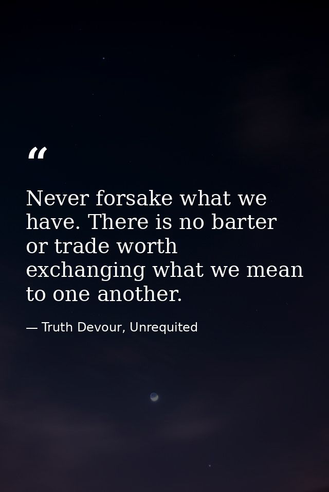 Never forsake what we have. There is no barter or trade worth exchanging what we mean to one another. — Truth Devour, Unrequited