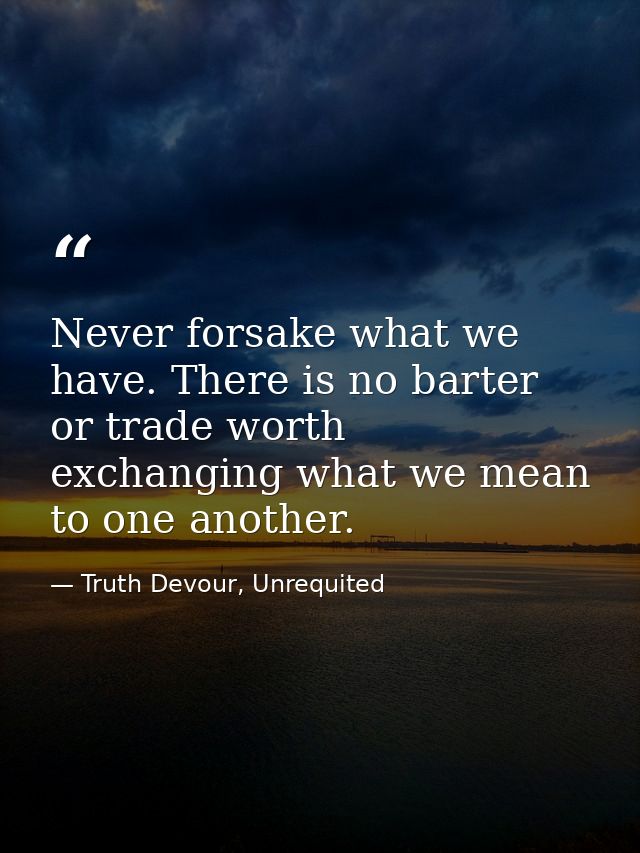 Never forsake what we have. There is no barter or trade worth exchanging what we mean to one another. — Truth Devour, Unrequited