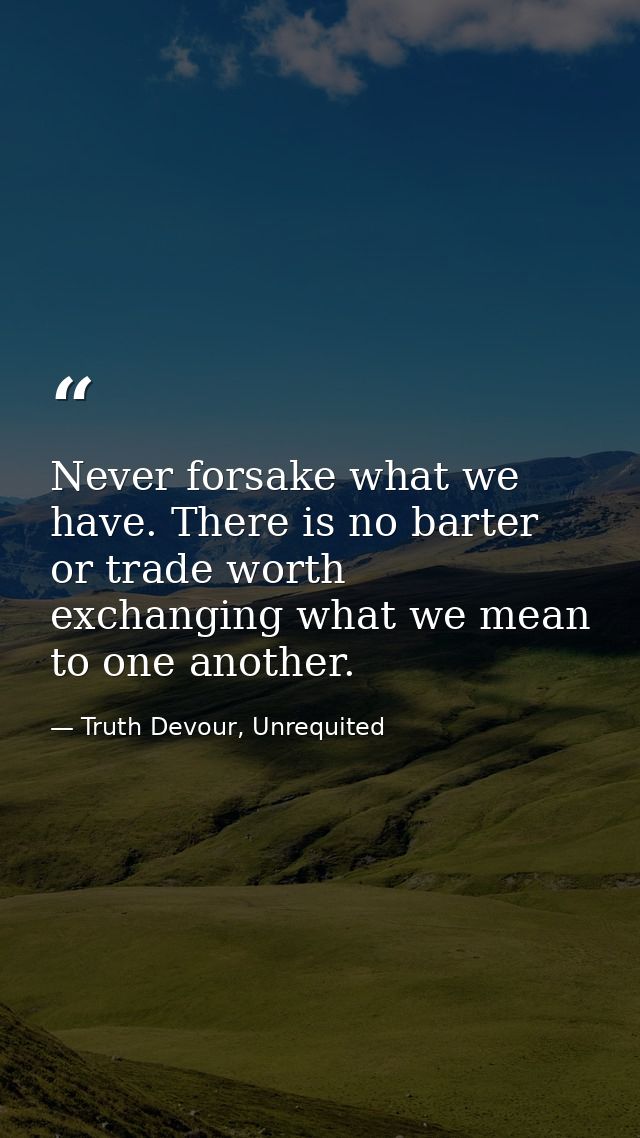 Never forsake what we have. There is no barter or trade worth exchanging what we mean to one another. — Truth Devour, Unrequited