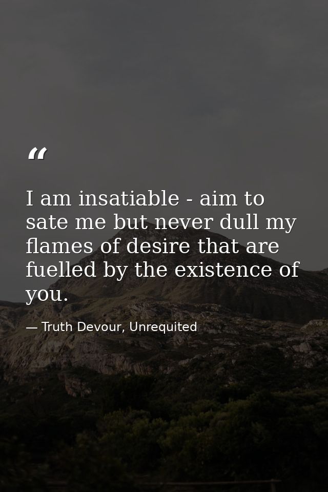I am insatiable - aim to sate me but never dull my flames of desire that are fuelled by the existence of you. — Truth Devour, Unrequited