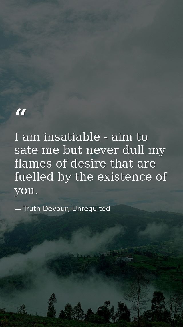 I am insatiable - aim to sate me but never dull my flames of desire that are fuelled by the existence of you. — Truth Devour, Unrequited
