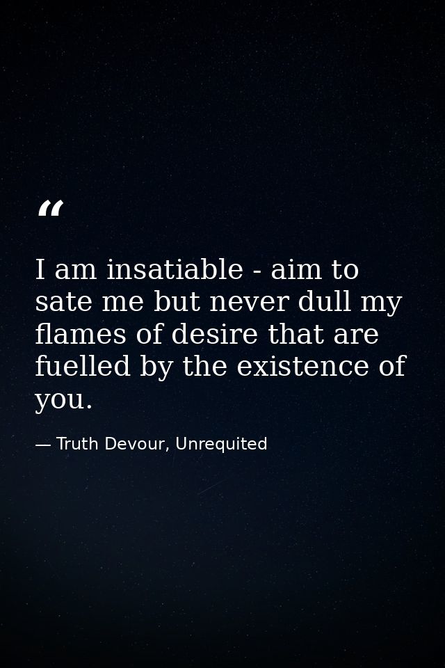 I am insatiable - aim to sate me but never dull my flames of desire that are fuelled by the existence of you. — Truth Devour, Unrequited