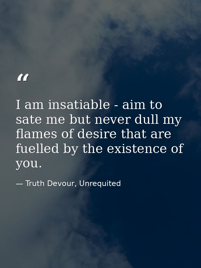 I am insatiable - aim to sate me but never dull my flames of desire that are fuelled by the existence of you. — Truth Devour, Unrequited