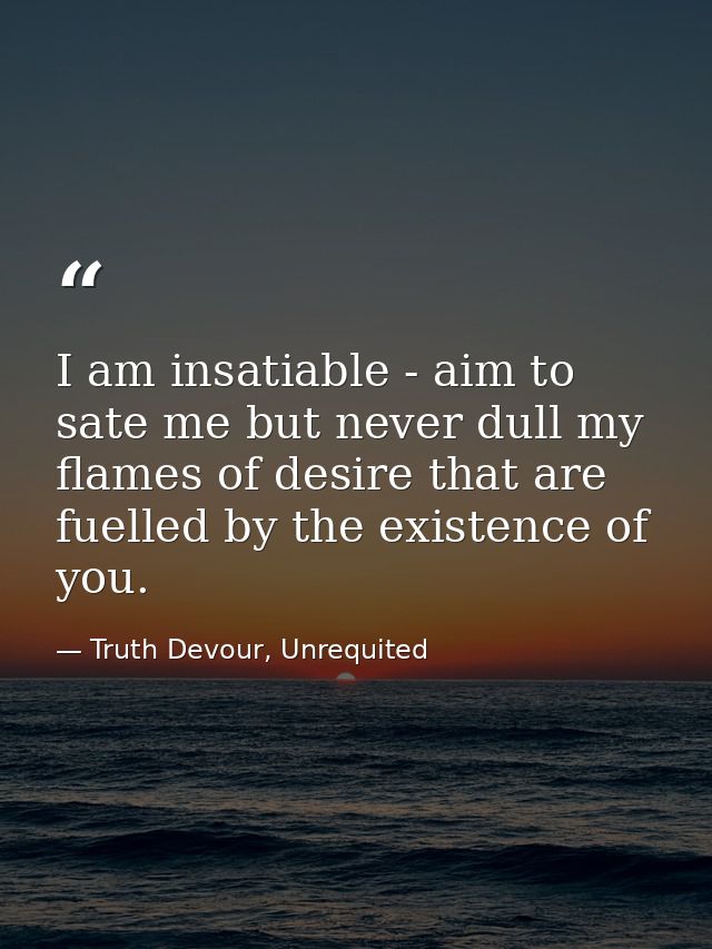 I am insatiable - aim to sate me but never dull my flames of desire that are fuelled by the existence of you. — Truth Devour, Unrequited