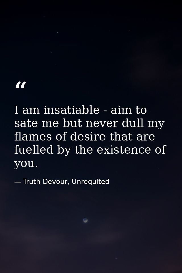 I am insatiable - aim to sate me but never dull my flames of desire that are fuelled by the existence of you. — Truth Devour, Unrequited