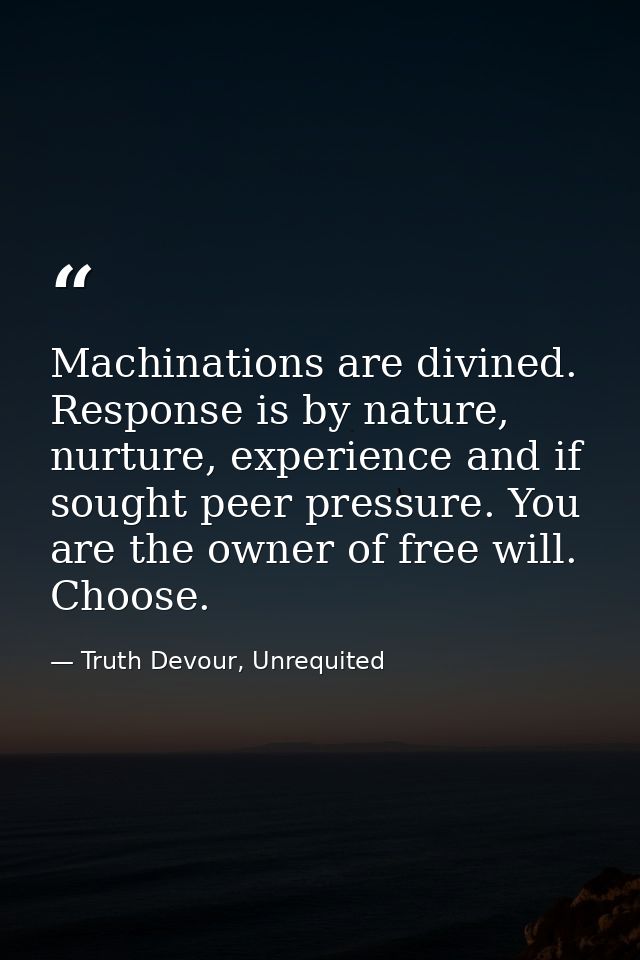 Machinations are divined. Response is by nature, nurture, experience and if sought peer pressure. You are the owner of f — Truth Devour, Unrequited