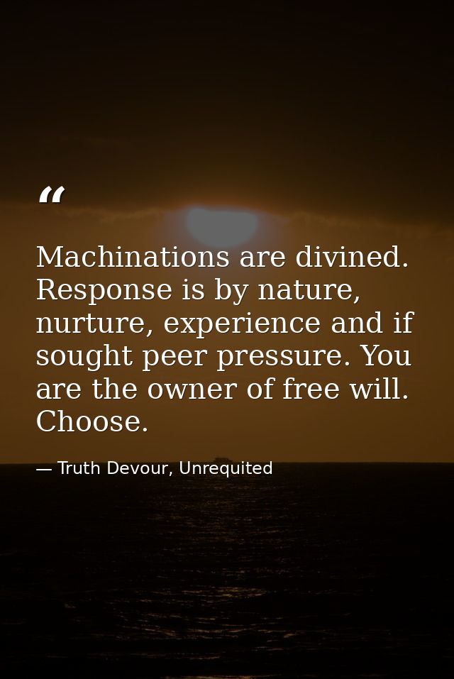 Machinations are divined. Response is by nature, nurture, experience and if sought peer pressure. You are the owner of f — Truth Devour, Unrequited