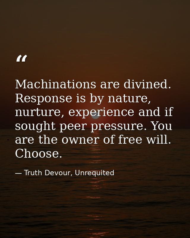 Machinations are divined. Response is by nature, nurture, experience and if sought peer pressure. You are the owner of f — Truth Devour, Unrequited