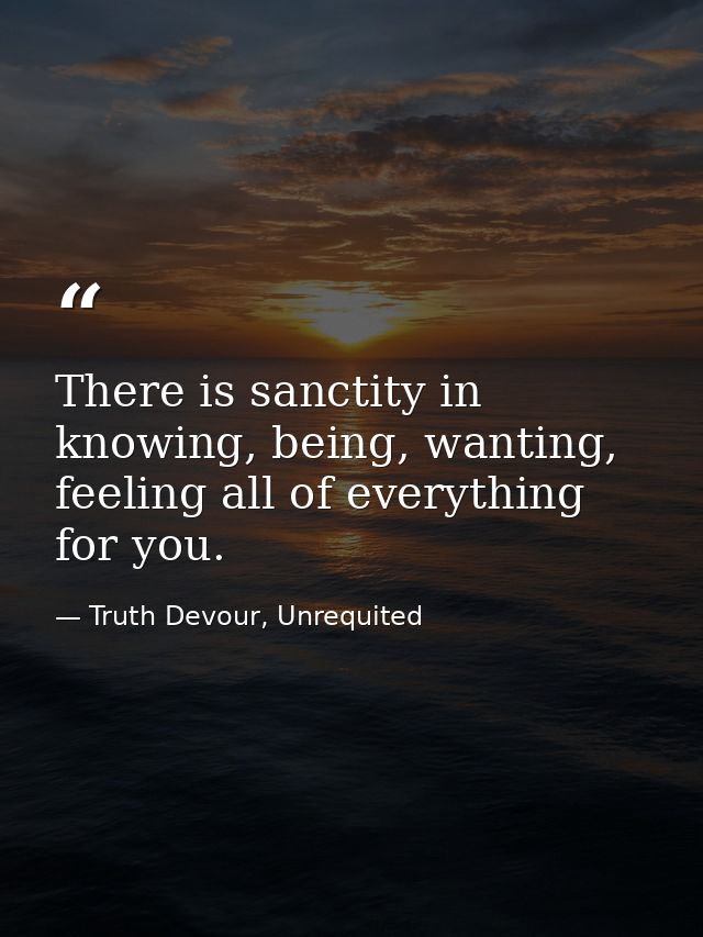 There is sanctity in knowing, being, wanting, feeling all of everything for you. — Truth Devour, Unrequited