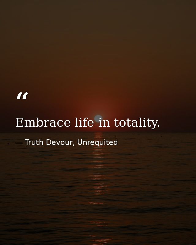 Embrace life in totality. — Truth Devour, Unrequited