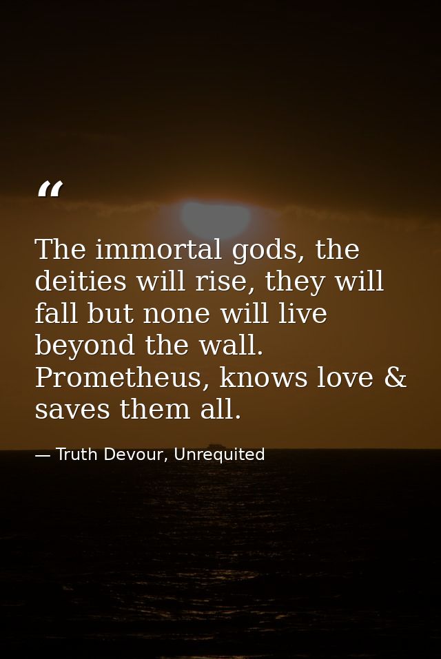 The immortal gods, the deities will rise, they will fall but none will live beyond the wall. Prometheus, knows love & sa — Truth Devour, Unrequited