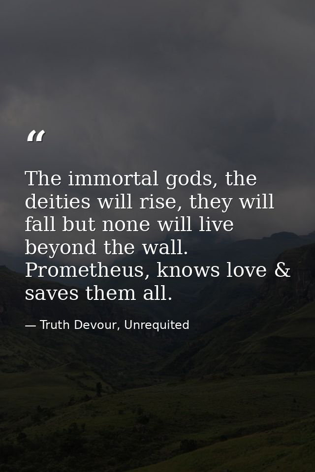 The immortal gods, the deities will rise, they will fall but none will live beyond the wall. Prometheus, knows love & sa — Truth Devour, Unrequited