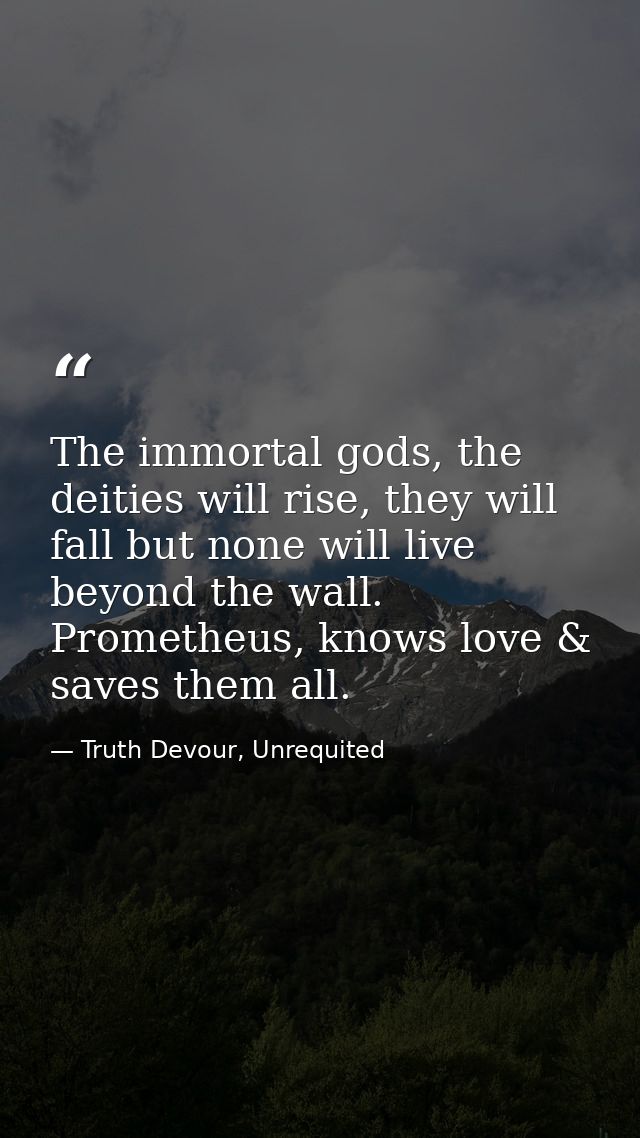 The immortal gods, the deities will rise, they will fall but none will live beyond the wall. Prometheus, knows love & sa — Truth Devour, Unrequited