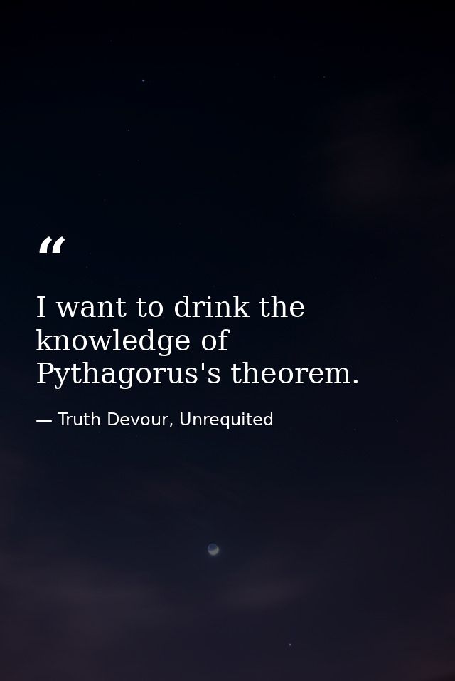 I want to drink the knowledge of Pythagorus's theorem. — Truth Devour, Unrequited