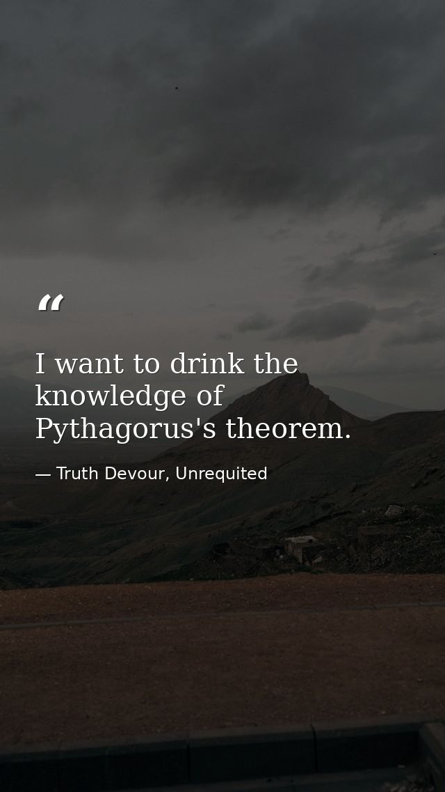 I want to drink the knowledge of Pythagorus's theorem. — Truth Devour, Unrequited