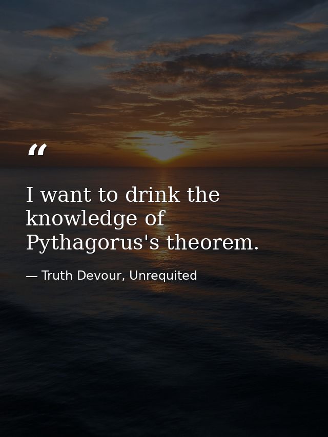 I want to drink the knowledge of Pythagorus's theorem. — Truth Devour, Unrequited