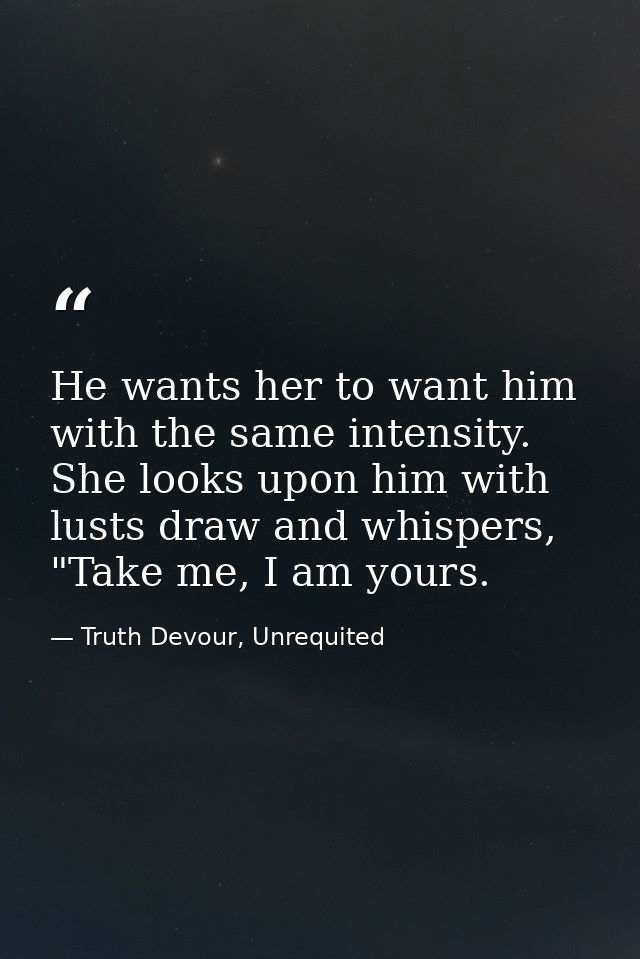 He wants her to want him with the same intensity. She looks upon him with lusts draw and whispers, "Take me, I am yours. — Truth Devour, Unrequited