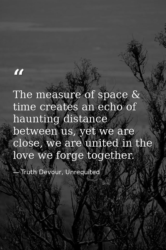 The measure of space & time creates an echo of haunting distance between us, yet we are close, we are united in the love — Truth Devour, Unrequited