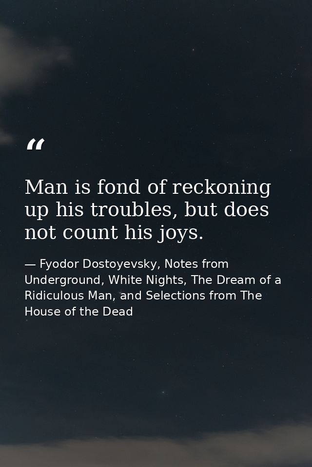 Man is fond of reckoning up his troubles, but does not count his joys. — Fyodor Dostoyevsky, Notes from Underground, White Nights, The Dream of a Ridiculous Man, and Selections from The House of the Dead
