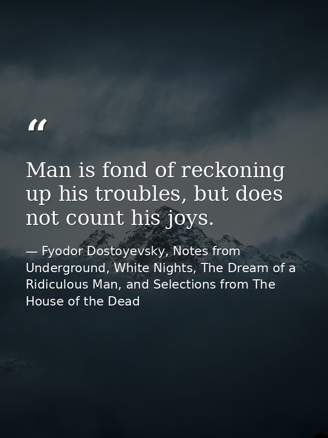 Man is fond of reckoning up his troubles, but does not count his joys. — Fyodor Dostoyevsky, Notes from Underground, White Nights, The Dream of a Ridiculous Man, and Selections from The House of the Dead