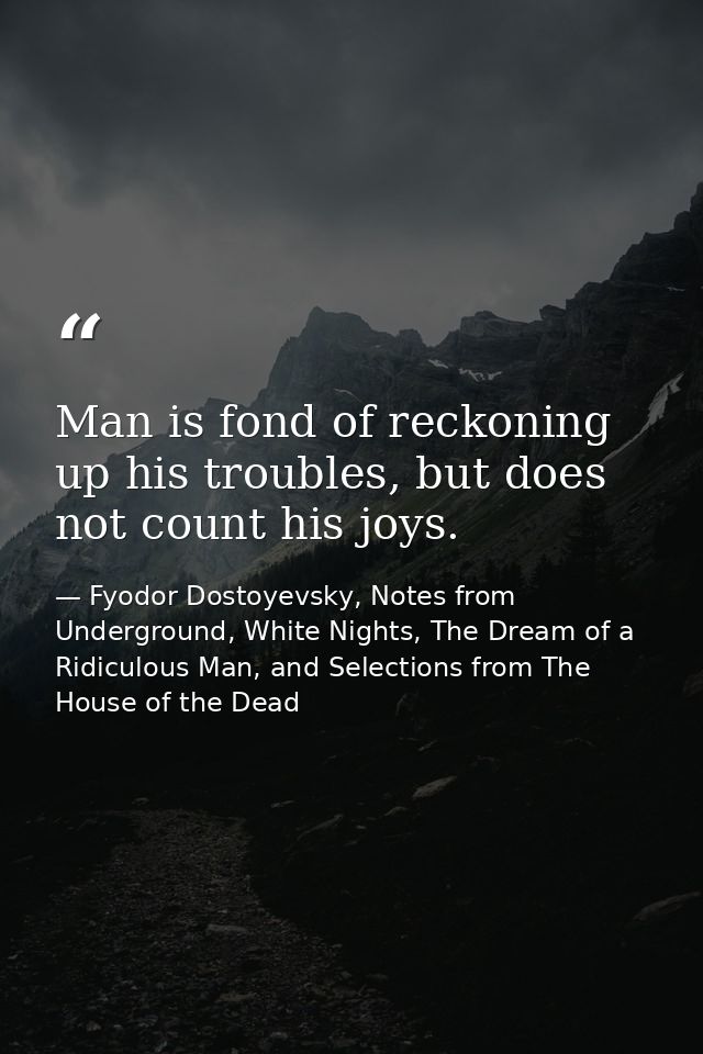 Man is fond of reckoning up his troubles, but does not count his joys. — Fyodor Dostoyevsky, Notes from Underground, White Nights, The Dream of a Ridiculous Man, and Selections from The House of the Dead