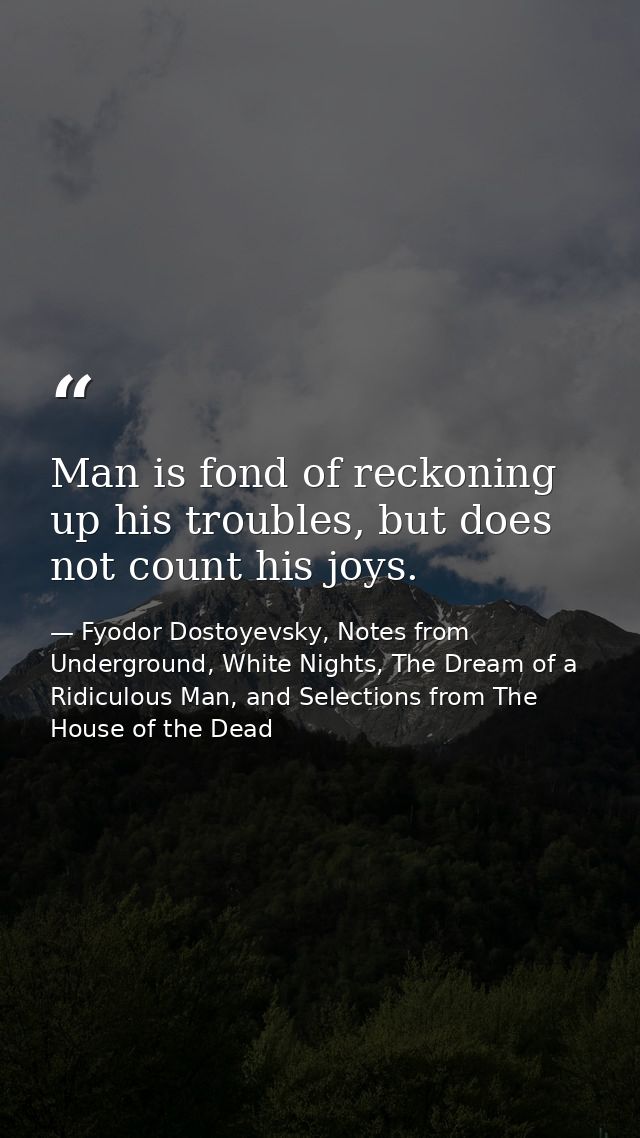 Man is fond of reckoning up his troubles, but does not count his joys. — Fyodor Dostoyevsky, Notes from Underground, White Nights, The Dream of a Ridiculous Man, and Selections from The House of the Dead
