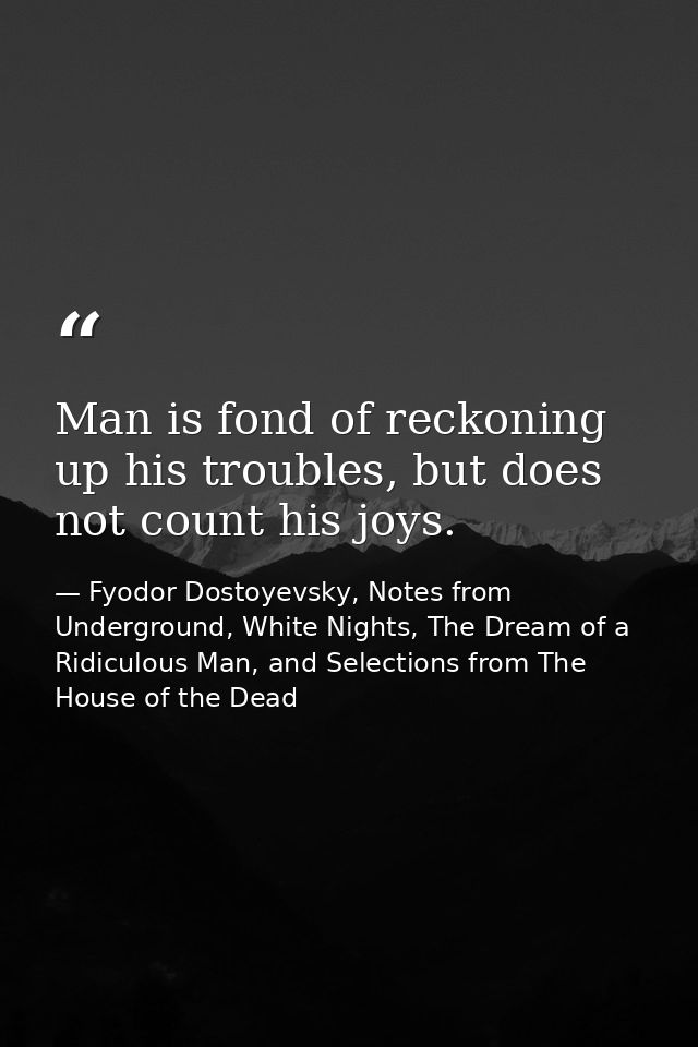 Man is fond of reckoning up his troubles, but does not count his joys. — Fyodor Dostoyevsky, Notes from Underground, White Nights, The Dream of a Ridiculous Man, and Selections from The House of the Dead