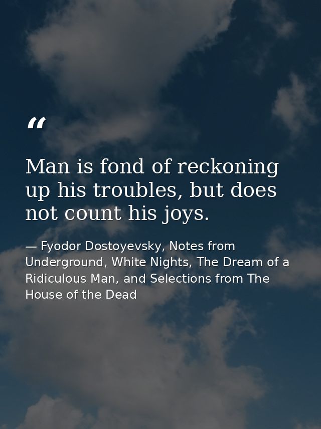 Man is fond of reckoning up his troubles, but does not count his joys. — Fyodor Dostoyevsky, Notes from Underground, White Nights, The Dream of a Ridiculous Man, and Selections from The House of the Dead