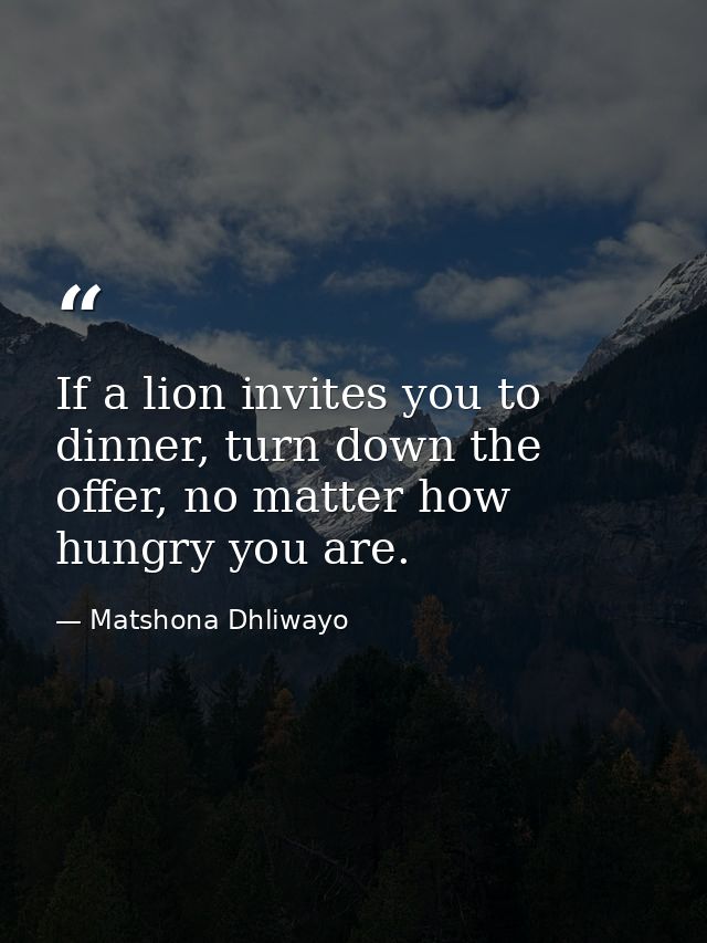 If a lion invites you to dinner, turn down the offer, no matter how hungry you are. — Matshona Dhliwayo