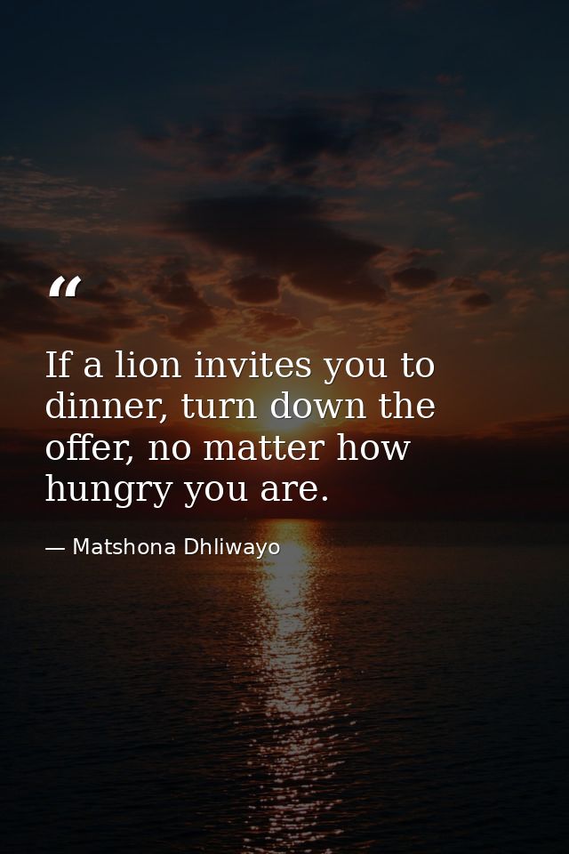 If a lion invites you to dinner, turn down the offer, no matter how hungry you are. — Matshona Dhliwayo