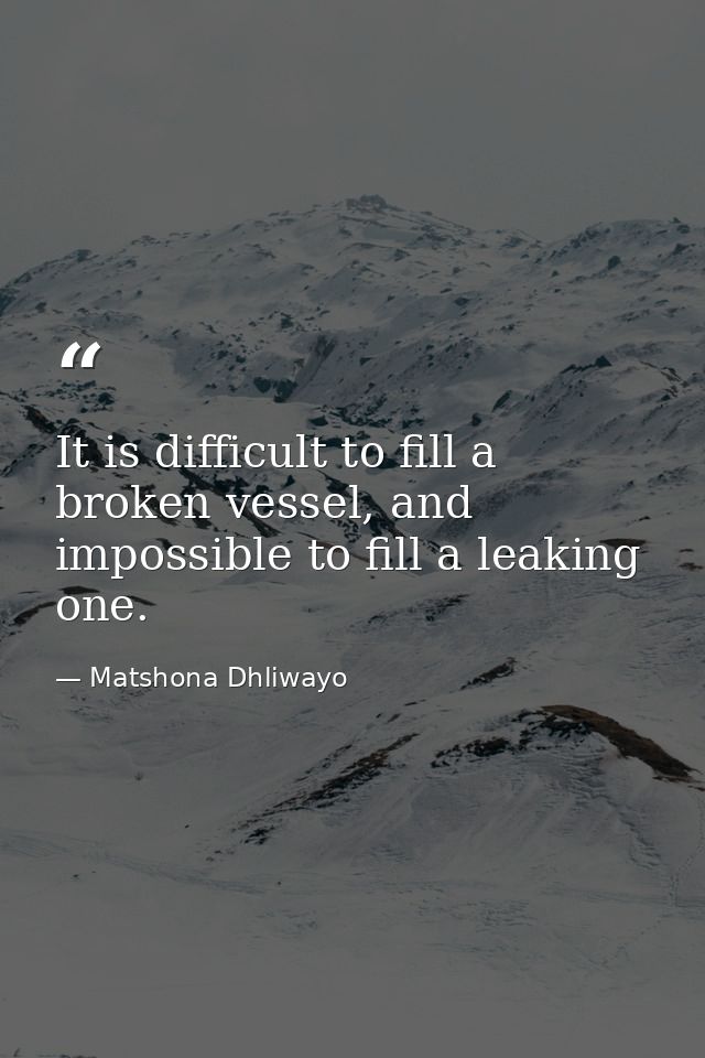 It is difficult to fill a broken vessel, and impossible to fill a leaking one. — Matshona Dhliwayo