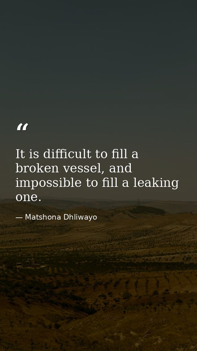 It is difficult to fill a broken vessel, and impossible to fill a leaking one. — Matshona Dhliwayo