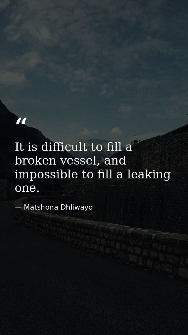 It is difficult to fill a broken vessel, and impossible to fill a leaking one. — Matshona Dhliwayo
