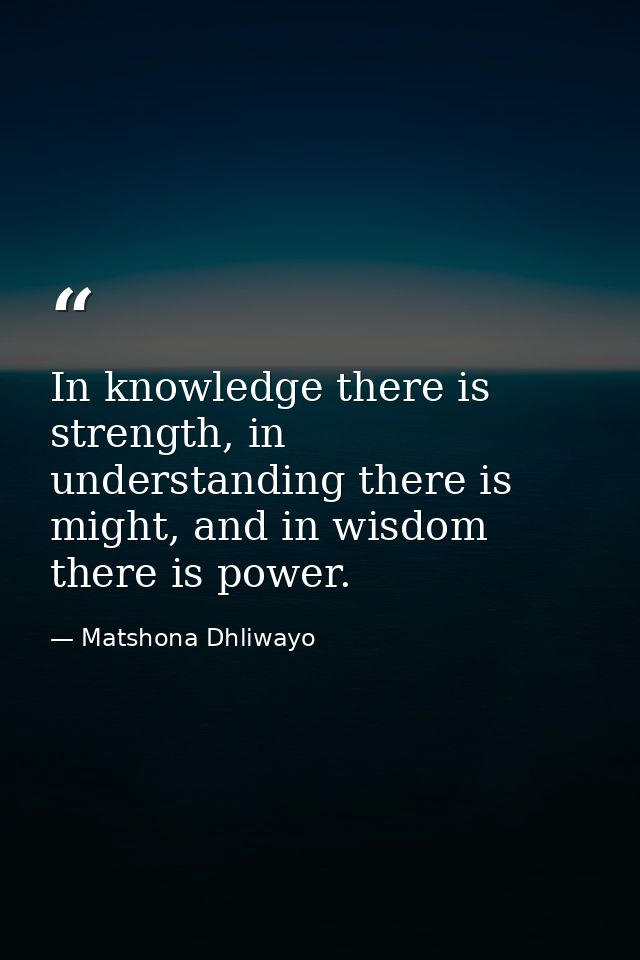 In knowledge there is strength, in understanding there is might, and in wisdom there is power. — Matshona Dhliwayo