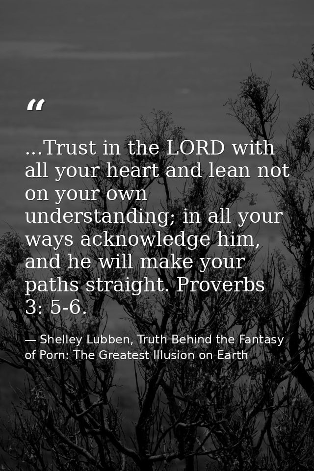 ...Trust in the LORD with all your heart and lean not on your own understanding; in all your ways acknowledge him, and h — Shelley Lubben, Truth Behind the Fantasy of Porn: The Greatest Illusion on Earth