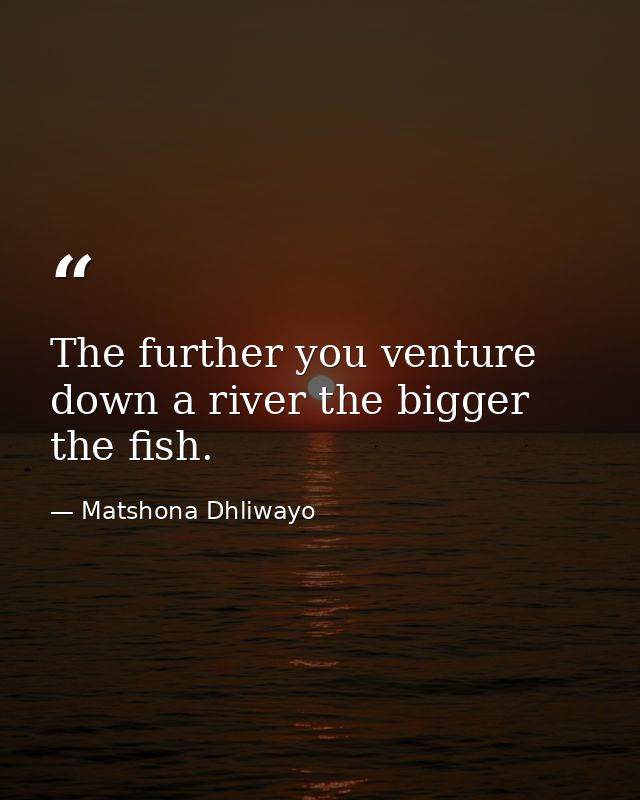 The further you venture down a river the bigger the fish. — Matshona Dhliwayo