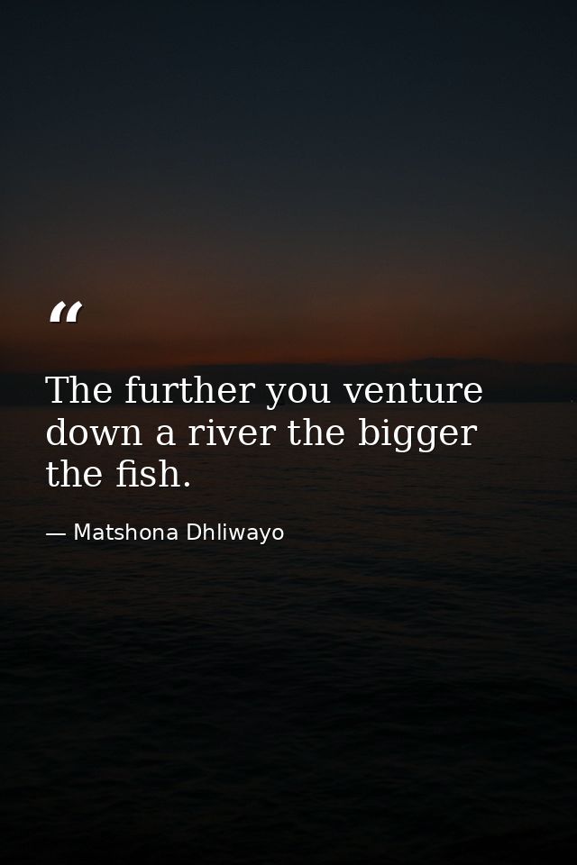 The further you venture down a river the bigger the fish. — Matshona Dhliwayo