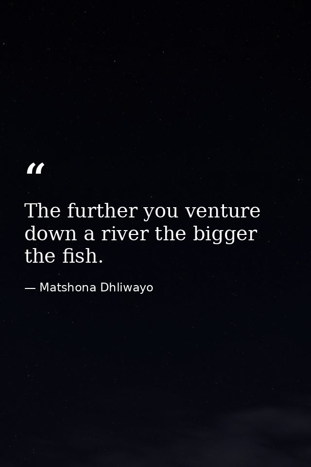 The further you venture down a river the bigger the fish. — Matshona Dhliwayo