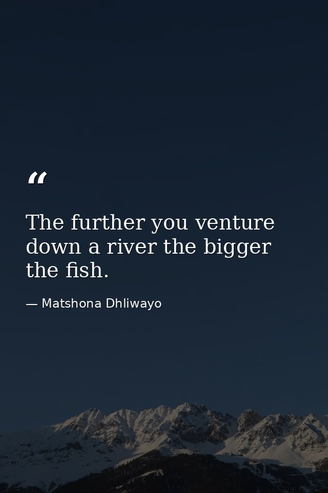 The further you venture down a river the bigger the fish. — Matshona Dhliwayo