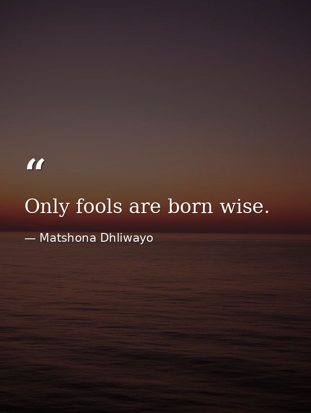 Only fools are born wise. — Matshona Dhliwayo