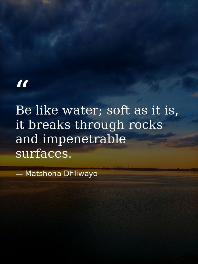 Be like water; soft as it is, it breaks through rocks and impenetrable surfaces. — Matshona Dhliwayo