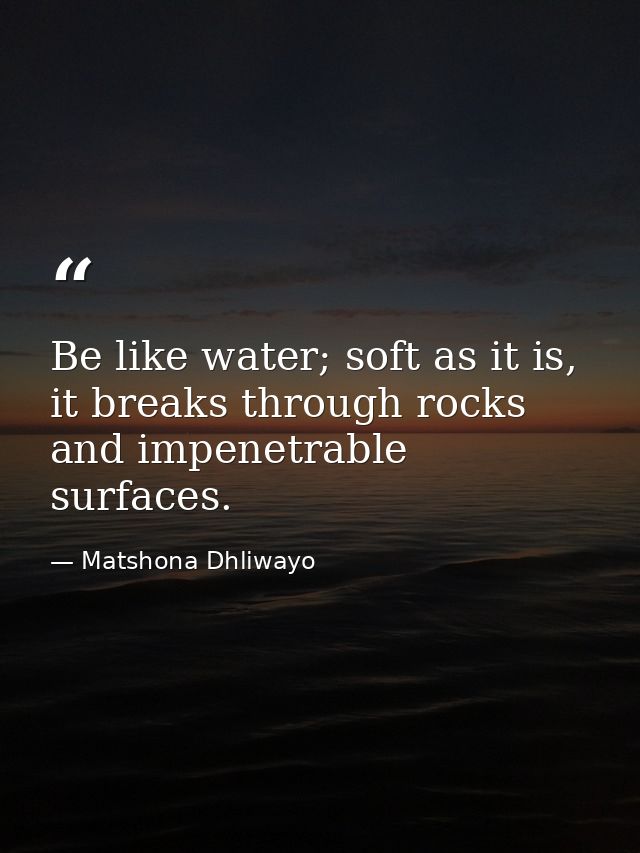 Be like water; soft as it is, it breaks through rocks and impenetrable surfaces. — Matshona Dhliwayo