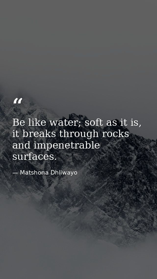 Be like water; soft as it is, it breaks through rocks and impenetrable surfaces. — Matshona Dhliwayo