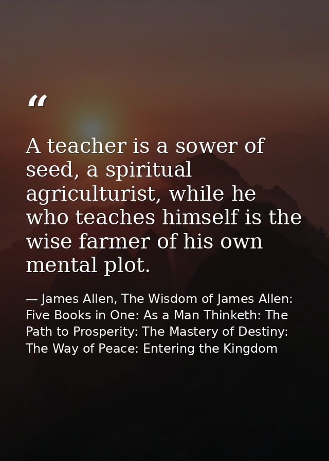 A teacher is a sower of seed, a spiritual agriculturist, while he who teaches himself is the wise farmer of his own ment — James Allen, The Wisdom of James Allen: Five Books in One: As a Man Thinketh: The Path to Prosperity: The Mastery of Destiny: The Way of Peace: Entering the Kingdom
