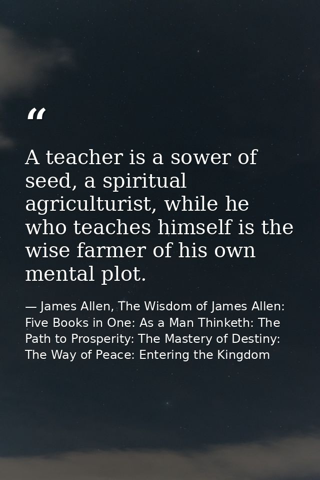 A teacher is a sower of seed, a spiritual agriculturist, while he who teaches himself is the wise farmer of his own ment — James Allen, The Wisdom of James Allen: Five Books in One: As a Man Thinketh: The Path to Prosperity: The Mastery of Destiny: The Way of Peace: Entering the Kingdom