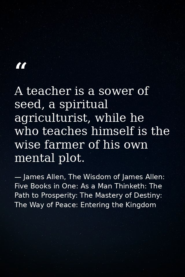 A teacher is a sower of seed, a spiritual agriculturist, while he who teaches himself is the wise farmer of his own ment — James Allen, The Wisdom of James Allen: Five Books in One: As a Man Thinketh: The Path to Prosperity: The Mastery of Destiny: The Way of Peace: Entering the Kingdom